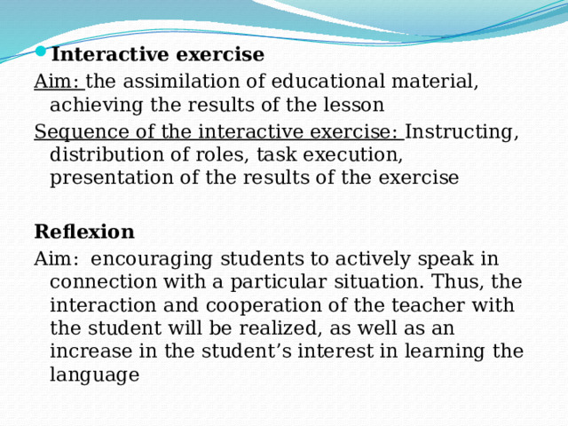 Interactive exercise Aim: the assimilation of educational material, achieving the results of the lesson Sequence of the interactive exercise: Instructing, distribution of roles, task execution, presentation of the results of the exercise Reflexion Aim: encouraging students to actively speak in connection with a particular situation. Thus, the interaction and cooperation of the teacher with the student will be realized, as well as an increase in the student’s interest in learning the language 