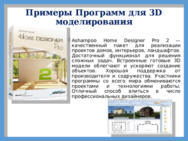Примеры Программ для 3D моделирования   Ashampoo Home Designer Pro 2 — качественный пакет для реализации проектов домов, интерьеров, ландшафтов. Достаточный функционал для решения сложных задач. Встроенные готовые 3D модели облегчают и ускоряют создание объектов. Хорошая поддержка от производителя и содружества. Участники программы со всего мира обмениваются проектами и технологиями работы. Отличный способ влиться в число профессиональных дизайнеров. 