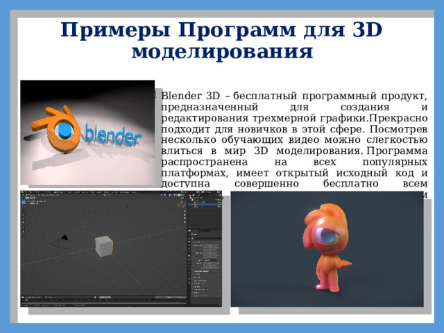 Примеры Программ для 3D моделирования   Blender 3D – бесплатный программный продукт, предназначенный для создания и редактирования трехмерной графики.Прекрасно подходит для новичков в этой сфере. Посмотрев несколько обучающих видео можно слегкостью влиться в мир 3D моделирования. Программа распространена на всех популярных платформах, имеет открытый исходный код и доступна совершенно бесплатно всем желающим, а также есть версия на русском языке. 