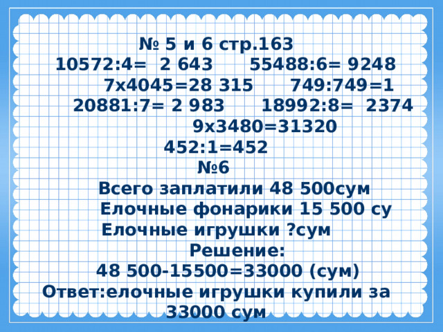 № 5 и 6 стр.163  10572:4= 2 643 55488:6= 9248 7х4045=28 315 749:749=1  20881:7= 2 983 18992:8= 2374 9х3480=31320  452:1=452 № 6  Всего заплатили 48 500сум  Елочные фонарики 15 500 су Елочные игрушки ?сум  Решение:  48 500-15500=33000 (сум) Ответ:елочные игрушки купили за 33000 сум 
