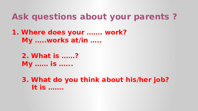 Ask questions about your parents ? 1. Where does your ……. work? My …..works at/in …..  2. What is ……? My …… is …...  3. What do you think about his/her job?  It is …….  