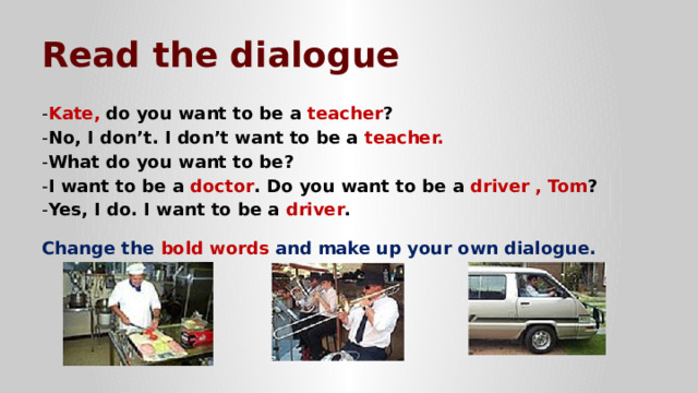 Read the dialogue - Kate,  do you want to be a teacher ? - No, I don’t. I don’t want to be a teacher. - What do you want to be? - I want to be a doctor . Do you want to be a driver , Tom ? - Yes, I do. I want to be a driver .  Change the bold words and make up your own dialogue. 
