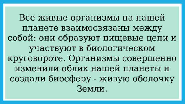 Все живые организмы на нашей планете взаимосвязаны между собой: они образуют пищевые цепи и участвуют в биологическом круговороте. Организмы совершенно изменили облик нашей планеты и создали биосферу - живую оболочку Земли. 