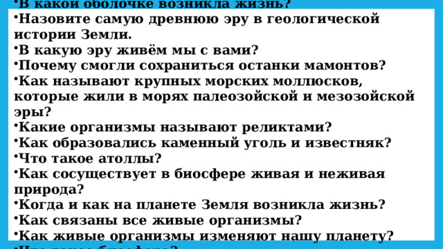 В какой оболочке возникла жизнь? Назовите самую древнюю эру в геологической истории Земли. В какую эру живём мы с вами? Почему смогли сохраниться останки мамонтов? Как называют крупных морских моллюсков, которые жили в морях палеозойской и мезозойской эры? Какие организмы называют реликтами? Как образовались каменный уголь и известняк? Что такое атоллы? Как сосуществует в биосфере живая и неживая природа? Когда и как на планете Земля возникла жизнь? Как связаны все живые организмы? Как живые организмы изменяют нашу планету? Что такое биосфера? 