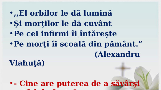 ,,El orbilor le dă lumină Şi morţilor le dă cuvânt Pe cei infirmi îi întăreşte Pe morţi îi scoală din pământ.”  (Alexandru Vlahuţă)  - Cine are puterea de a săvârşi astfel de fapte? 