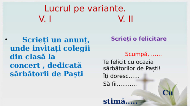  Lucrul pe variante.  V. I V. II  Scrieți un anunț, unde invitați colegii din clasă la concert , dedicată sărbătorii de Paști Scrieți o felicitare Scumpă, …… Te felicit cu ocazia sărbătorilor de Paști! Îți doresc…… Să fii………..  Cu stimă..... 