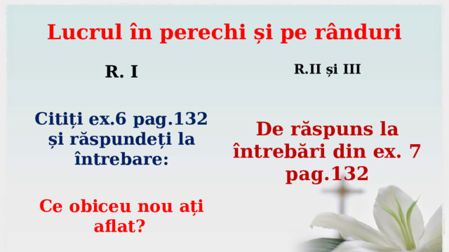 Lucrul în perechi și pe rânduri R. I R.II și III   Citiți ex.6 pag.132 și răspundeți la întrebare:   De răspuns la întrebări din ex. 7 pag.132 Ce obiceu nou ați aflat?  