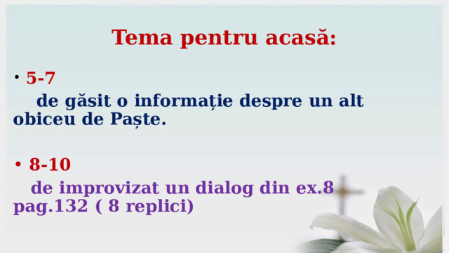 Tema pentru acasă:  5-7  de găsit o informație despre un alt obiceu de Paște.   8-10  de improvizat un dialog din ex.8 pag.132 ( 8 replici)  