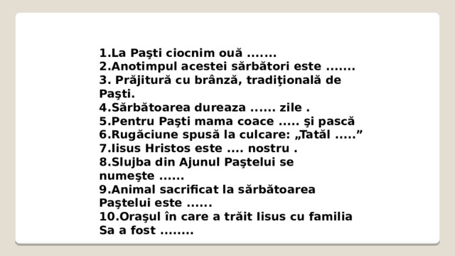 1.La Paşti ciocnim ouă ....... 2.Anotimpul acestei sărbători este ....... 3. Prăjitură cu brânză, tradiţională de Paşti. 4.Sărbătoarea dureaza ...... zile . 5.Pentru Paşti mama coace ..... şi pască 6.Rugăciune spusă la culcare: „Tatăl .....” 7.Iisus Hristos este .... nostru . 8.Slujba din Ajunul Paştelui se numeşte ...... 9.Animal sacrificat la sărbătoarea Paştelui este ...... 10.Oraşul în care a trăit Iisus cu familia Sa a fost ........  