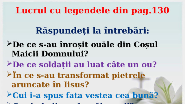 Lucrul cu legendele din pag.130    Răspundeți la întrebări: De ce s-au înroșit ouăle din Coșul Maicii Domnului? De ce soldații au luat câte un ou? În ce s-au transformat pietrele aruncate în Iisus? Cui i-a spus fata vestea cea bună? Ce simbolizează ouăle roșii? 