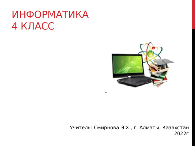 Информатика  4 класс Учитель: Смирнова Э.Х., г. Алматы, Казахстан 2022г 