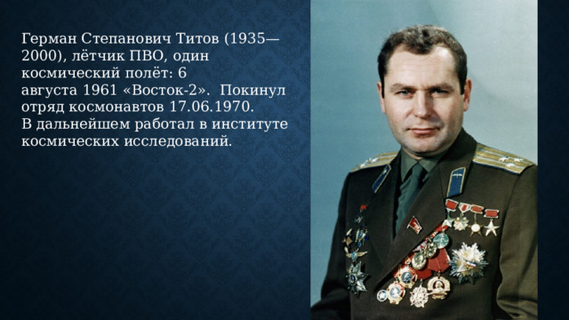 Герман Степанович Титов (1935—2000), лётчик ПВО, один  космический полёт: 6 августа 1961 «Восток-2».  Покинул отряд космонавтов 17.06.1970.  В дальнейшем работал в институте космических исследований. 