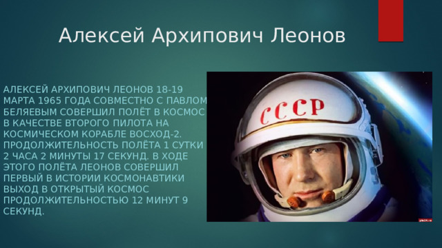 Алексей Архипович Леонов Алексей Архипович Леонов 18-19 марта 1965 года совместно с Павлом Беляевым совершил полёт в космос в качестве второго пилота на космическом корабле Восход-2. Продолжительность полёта 1 сутки 2 часа 2 минуты 17 секунд. В ходе этого полёта Леонов совершил первый в истории космонавтики выход в открытый космос продолжительностью 12 минут 9 секунд. 