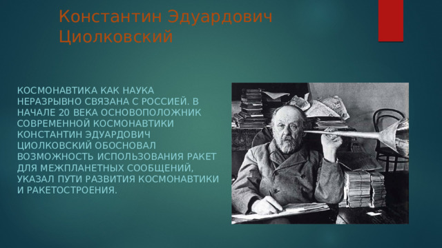 Константин Эдуардович Циолковский Космонавтика как наука неразрывно связана с Россией. В начале 20 века основоположник современной космонавтики Константин Эдуардович Циолковский обосновал возможность использования ракет для межпланетных сообщений, указал пути развития космонавтики и ракетостроения. 