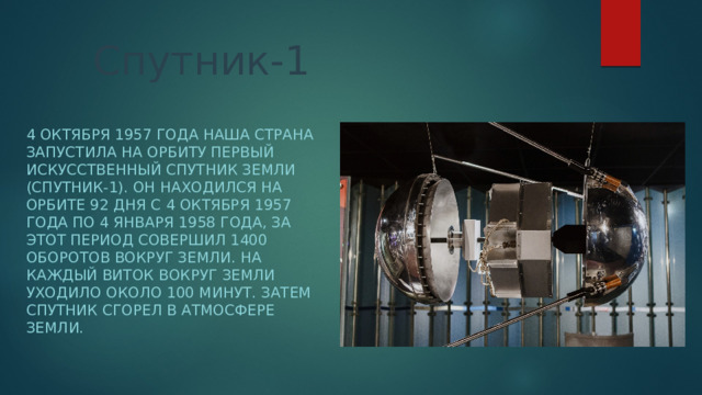 Спутник-1 4 октября 1957 года наша страна запустила на орбиту первый искусственный спутник Земли (Спутник-1). Он находился на орбите 92 дня с 4 октября 1957 года по 4 января 1958 года, за этот период совершил 1400 оборотов вокруг Земли. На каждый виток вокруг Земли уходило около 100 минут. Затем спутник сгорел в атмосфере Земли. 