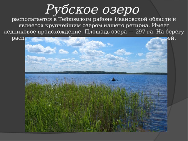 Рубское озеро располагается в Тейковском районе Ивановской области и является крупнейшим озером нашего региона. Имеет ледниковое происхождение. Площадь озера — 297 га. На берегу расположено много баз отдыха, оздоровительных лагерей.