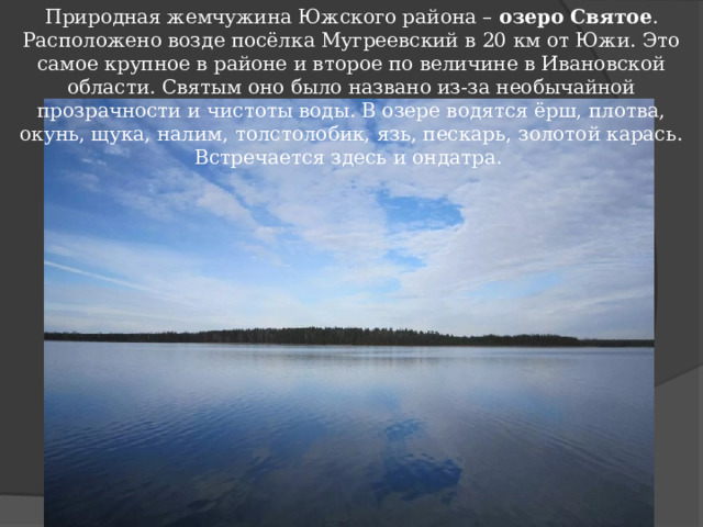 Природная жемчужина Южского района – озеро Святое . Расположено возде посёлка Мугреевский в 20 км от Южи. Это самое крупное в районе и второе по величине в Ивановской области. Святым оно было названо из-за необычайной прозрачности и чистоты воды. В озере водятся ёрш, плотва, окунь, щука, налим, толстолобик, язь, пескарь, золотой карась. Встречается здесь и ондатра.