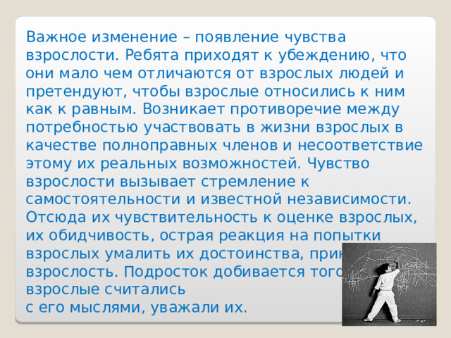 Важное изменение – появление чувства взрослости. Ребята приходят к убеждению, что они мало чем отличаются от взрослых людей и претендуют, чтобы взрослые относились к ним как к равным. Возникает противоречие между потребностью участвовать в жизни взрослых в качестве полноправных членов и несоответствие этому их реальных возможностей. Чувство взрослости вызывает стремление к самостоятельности и известной независимости. Отсюда их чувствительность к оценке взрослых, их обидчивость, острая реакция на попытки взрослых умалить их достоинства, принизить их взрослость. Подросток добивается того, чтобы взрослые считались с его мыслями, уважали их. 