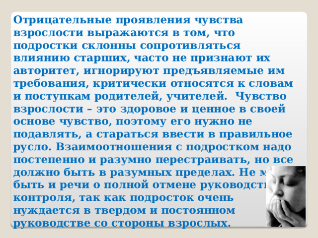 Отрицательные проявления чувства взрослости выражаются в том, что подростки склонны сопротивляться влиянию старших, часто не признают их авторитет, игнорируют предъявляемые им требования, критически относятся к словам и поступкам родителей, учителей. Чувство взрослости – это здоровое и ценное в своей основе чувство, поэтому его нужно не подавлять, а стараться ввести в правильное русло. Взаимоотношения с подростком надо постепенно и разумно перестраивать, но все должно быть в разумных пределах. Не может быть и речи о полной отмене руководства и контроля, так как подросток очень нуждается в твердом и постоянном руководстве со стороны взрослых.  