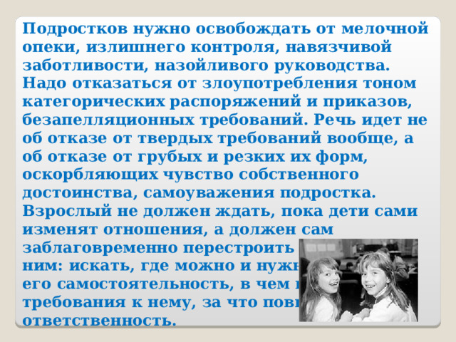 Подростков нужно освобождать от мелочной опеки, излишнего контроля, навязчивой заботливости, назойливого руководства. Надо отказаться от злоупотребления тоном категорических распоряжений и приказов, безапелляционных требований. Речь идет не об отказе от твердых требований вообще, а об отказе от грубых и резких их форм, оскорбляющих чувство собственного достоинства, самоуважения подростка. Взрослый не должен ждать, пока дети сами изменят отношения, а должен сам заблаговременно перестроить отношения с ним: искать, где можно и нужно расширить его самостоятельность, в чем изменить требования к нему, за что повысить ответственность. 