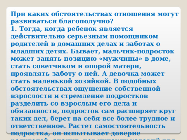 При каких обстоятельствах отношения могут развиваться благополучно? 1. Тогда, когда ребенок является действительно серьезным помощником родителей в домашних делах и заботах о младших детях. Бывает, мальчик-подросток может занять позицию «мужчины» в доме, стать советчиком и опорой матери, проявлять заботу о ней. А девочка может стать маленькой хозяйкой. В подобных обстоятельствах ощущение собственной взрослости и стремление подростков разделить со взрослым его дела и обязанности, подросток сам расширяет круг таких дел, берет на себя все более трудное и ответственное. Растет самостоятельность подростка, он испытывает доверие родителей, значит, нет никаких условий для того, чтобы стремление к взрослости проявлялось в негативной форме. 