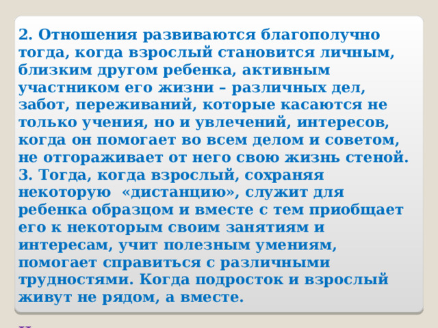 2. Отношения развиваются благополучно тогда, когда взрослый становится личным, близким другом ребенка, активным участником его жизни – различных дел, забот, переживаний, которые касаются не только учения, но и увлечений, интересов, когда он помогает во всем делом и советом, не отгораживает от него свою жизнь стеной. 3. Тогда, когда взрослый, сохраняя некоторую «дистанцию», служит для ребенка образцом и вместе с тем приобщает его к некоторым своим занятиям и интересам, учит полезным умениям, помогает справиться с различными трудностями. Когда подросток и взрослый живут не рядом, а вместе.  Нужно наладить новые отношения, основанные на нормах доверия, взаимного уважения, помощи. 