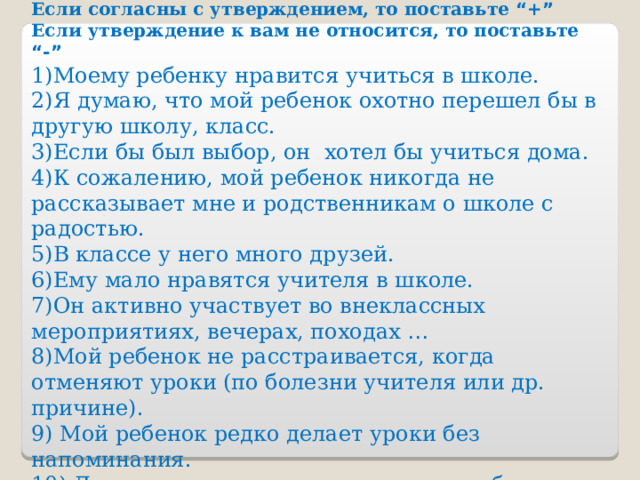 Анкетирование родителей. Тест « Как вы думаете, все ли благополучно у вашего ребенка в школе? » Если согласны с утверждением, то поставьте “ + ” Если утверждение к вам не относится, то поставьте “ - ”  1)Моему ребенку нравится учиться в школе. 2)Я думаю, что мой ребенок охотно перешел бы в другую школу, класс. 3)Если бы был выбор, он хотел бы учиться дома. 4)К сожалению, мой ребенок никогда не рассказывает мне и родственникам о школе с радостью. 5)В классе у него много друзей. 6)Ему мало нравятся учителя в школе. 7)Он активно участвует во внеклассных мероприятиях, вечерах, походах …  8)Мой ребенок не расстраивается, когда отменяют уроки (по болезни учителя или др. причине). 9) Мой ребенок редко делает уроки без напоминания. 10) Другие интересы не мешают его учебе в школе. 