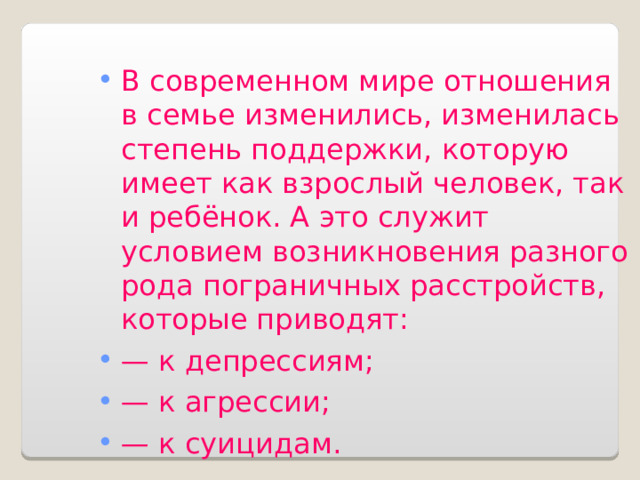 В современном мире отношения в семье изменились, изменилась степень поддержки, которую имеет как взрослый человек, так и ребёнок. А это служит условием возникновения разного рода пограничных расстройств, которые приводят: — к депрессиям; — к агрессии; — к суицидам. 