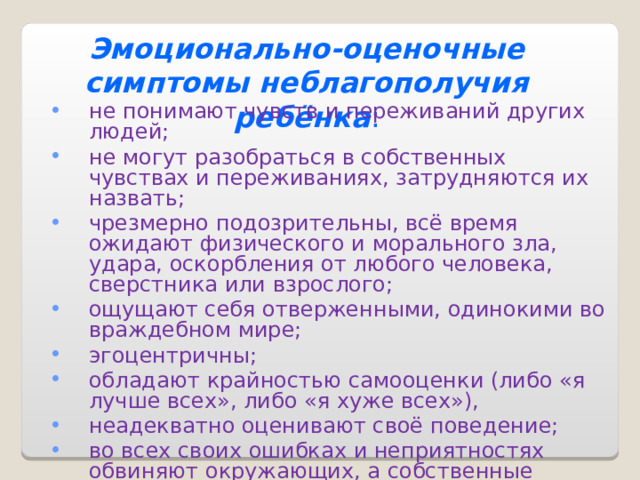 Эмоционально-оценочные симптомы неблагополучия ребёнка : не понимают чувств и переживаний других людей; не могут разобраться в собственных чувствах и переживаниях, затрудняются их назвать; чрезмерно подозрительны, всё время ожидают физического и морального зла, удара, оскорбления от любого человека, сверстника или взрослого; ощущают себя отверженными, одинокими во враждебном мире; эгоцентричны; обладают крайностью самооценки (либо «я лучше всех», либо «я хуже всех»), неадекватно оценивают своё поведение; во всех своих ошибках и неприятностях обвиняют окружающих, а собственные агрессивные действия считают правомерными, вынужденными или защитными . 