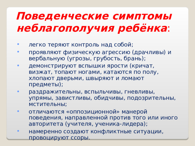 Поведенческие симптомы неблагополучия ребёнка : легко теряют контроль над собой; проявляют физическую агрессию (драчливы) и вербальную (угрозы, грубость, брань); демонстрируют вспышки ярости (кричат, визжат, топают ногами, катаются по полу, хлопают дверьми, швыряют и ломают предметы); раздражительны, вспыльчивы, гневливы, упрямы, завистливы, обидчивы, подозрительны, мстительны; отличаются «оппозиционной» манерой поведения, направленной против того или иного авторитета (учителя, ученика-лидера); намеренно создают конфликтные ситуации, провоцируют ссоры. 