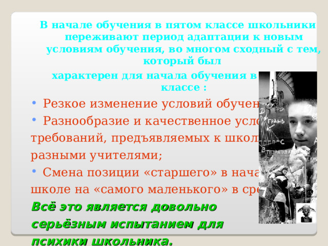 В начале обучения в пятом классе школьники переживают период адаптации к новым условиям обучения, во многом сходный с тем, который был характерен для начала обучения в первом классе : Резкое изменение условий обучения; Разнообразие и качественное усложнение требований, предъявляемых к школьнику разными учителями; Смена позиции «старшего» в начальной школе на «самого маленького» в средней. Всё это является довольно серьёзным испытанием для психики школьника.  