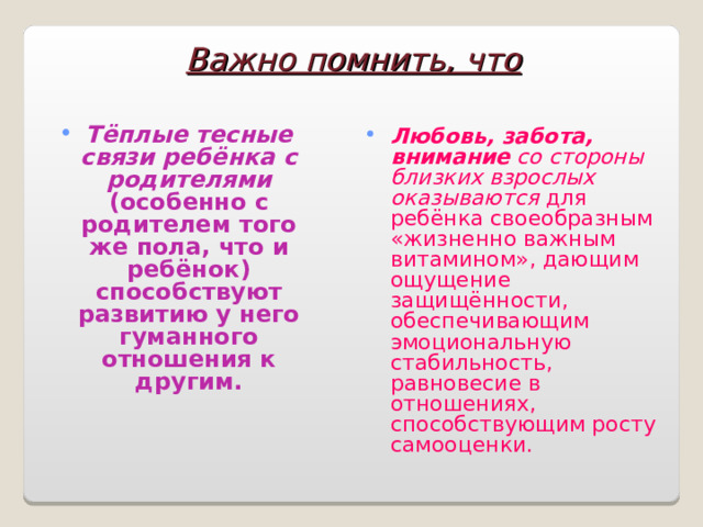 Важно помнить, что Тёплые тесные связи ребёнка с родителями (особенно с родителем того же пола, что и ребёнок) способствуют развитию у него гуманного отношения к другим.  Любовь, забота, внимание со стороны близких взрослых оказываются для ребёнка своеобразным «жизненно важным витамином», дающим ощущение защищённости, обеспечивающим эмоциональную стабильность, равновесие в отношениях, способствующим росту самооценки. 