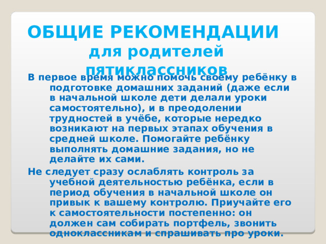 ОБЩИЕ РЕКОМЕНДАЦИИ  для родителей пятиклассников В первое время можно помочь своему ребёнку в подготовке домашних заданий (даже если в начальной школе дети делали уроки самостоятельно), и в преодолении трудностей в учёбе, которые нередко возникают на первых этапах обучения в средней школе. Помогайте ребёнку выполнять домашние задания, но не делайте их сами. Не следует сразу ослаблять контроль за учебной деятельностью ребёнка, если в период обучения в начальной школе он привык к вашему контролю. Приучайте его к самостоятельности постепенно: он должен сам собирать портфель, звонить одноклассникам и спрашивать про уроки.  