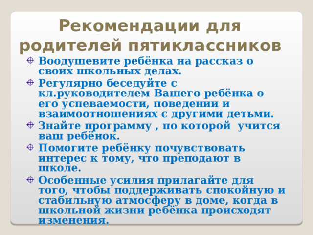 Рекомендации для родителей пятиклассников Воодушевите ребёнка на рассказ о своих школьных делах. Регулярно беседуйте с кл.руководителем Вашего ребёнка о его успеваемости, поведении и взаимоотношениях с другими детьми. Знайте программу , по которой учится ваш ребёнок. Помогите ребёнку почувствовать интерес к тому, что преподают в школе. Особенные усилия прилагайте для того, чтобы поддерживать спокойную и стабильную атмосферу в доме, когда в школьной жизни ребёнка происходят изменения.  