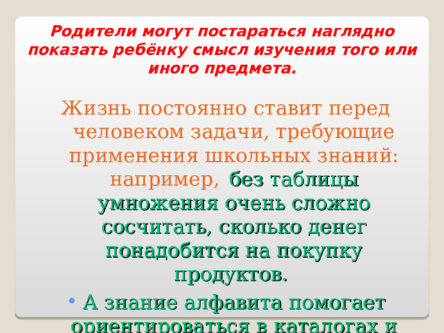 Родители могут постараться наглядно показать ребёнку смысл изучения того или иного предмета. Жизнь постоянно ставит перед человеком задачи, требующие применения школьных знаний: например,   без таблицы умножения очень сложно сосчитать, сколько денег понадобится на покупку продуктов. А знание алфавита помогает ориентироваться в каталогах и энциклопедиях. 