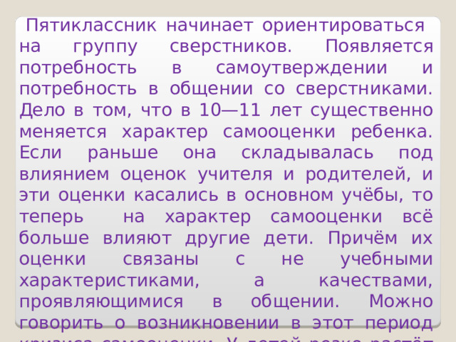  Пятиклассник начинает ориентироваться на группу сверстников.  Появляется потребность в самоутверждении и потребность в общении со сверстниками. Дело в том, что в 10—11 лет существенно меняется характер самооценки ребенка. Если раньше она складывалась под влиянием оценок учителя и родителей, и эти оценки касались в основном учёбы, то теперь на характер самооценки всё больше влияют другие дети. Причём их оценки связаны с не учебными характеристиками, а качествами, проявляющимися в общении. Можно говорить о возникновении в этот период кризиса самооценки. У детей резко растёт количество негативных самооценок.   