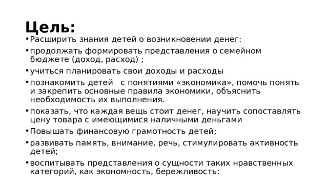 Цель: Расширить знания детей о возникновении денег: продолжать формировать представления о семейном бюджете (доход, расход) ; учиться планировать свои доходы и расходы познакомить детей   с понятиями «экономика», помочь понять и закрепить основные правила экономики, объяснить необходимость их выполнения. показать, что каждая вещь стоит денег, научить сопоставлять цену товара с имеющимися наличными деньгами Повышать финансовую грамотность детей; развивать память, внимание, речь, стимулировать активность детей; воспитывать представления о сущности таких нравственных категорий, как экономность, бережливость: 