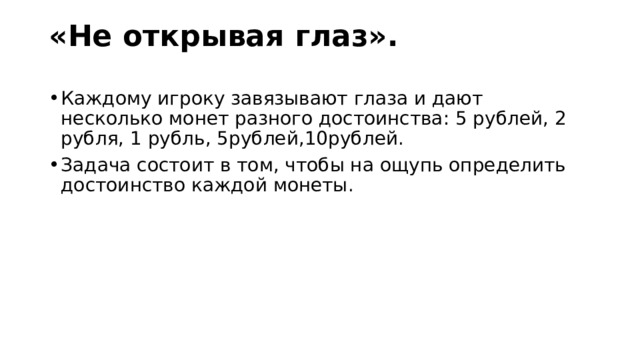 «Не открывая глаз».   Каждому игроку завязывают глаза и дают несколько монет разного достоинства: 5 рублей, 2 рубля, 1 рубль, 5рублей,10рублей. Задача состоит в том, чтобы на ощупь определить достоинство каждой монеты. 