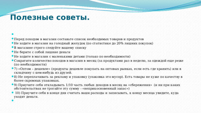 Полезные советы.     Перед походом в магазин составьте список необходимых товаров и продуктов Не ходите в магазин на голодный желудок (по статистике до 20% лишних покупок) В магазине строго следуйте вашему списку Не берите с собой лишние деньги Не ходите в магазин с маленькими детьми (только по необходимости) Сократите количество походов в магазин в месяц (за продуктами раз в неделю, за одеждой еще реже (по необходимости) 7) «Оптом – дешевле» (продукты дешевле покупать на оптовых рынках, если есть где хранить) или в складчину с кем-нибудь из друзей. 8) Не переплачивать за рекламу и упаковку (упаковка это мусор). Есть товары не хуже по качеству в более скромных упаковках. 9) Приучите себя откладывать 1/10 часть любых доходов в месяц на «сбережения»  (и ни при каких обстоятельствах не трогайте эту сумму - «неприкосновенный запас»)   10) Приучите себя в конце дня считать ваши расходы и записывать, к концу месяца увидите, куда уходят деньги.   