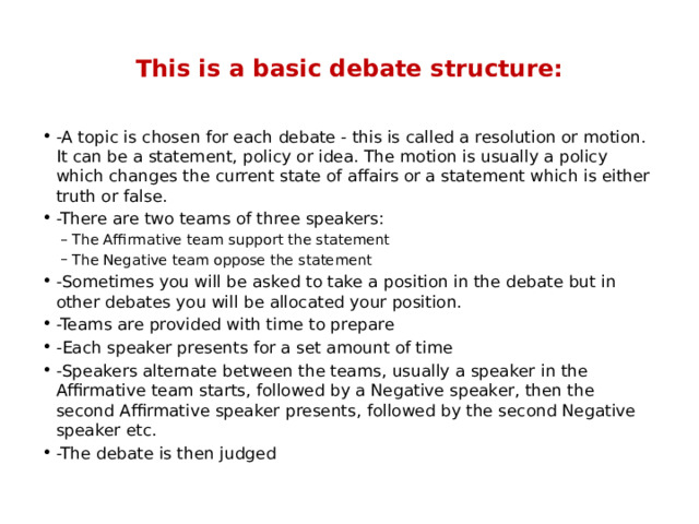  This is a basic debate structure:   -A topic is chosen for each debate - this is called a resolution or motion. It can be a statement, policy or idea. The motion is usually a policy which changes the current state of affairs or a statement which is either truth or false. -There are two teams of three speakers: The Affirmative team support the statement The Negative team oppose the statement The Affirmative team support the statement The Negative team oppose the statement -Sometimes you will be asked to take a position in the debate but in other debates you will be allocated your position. -Teams are provided with time to prepare -Each speaker presents for a set amount of time -Speakers alternate between the teams, usually a speaker in the Affirmative team starts, followed by a Negative speaker, then the second Affirmative speaker presents, followed by the second Negative speaker etc. -The debate is then judged 