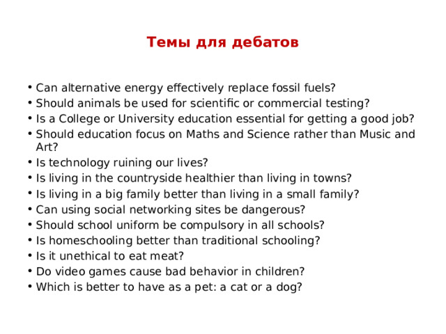  Темы для дебатов   Can alternative energy effectively replace fossil fuels? Should animals be used for scientific or commercial testing? Is a College or University education essential for getting a good job? Should education focus on Maths and Science rather than Music and Art? Is technology ruining our lives? Is living in the countryside healthier than living in towns? Is living in a big family better than living in a small family? Can using social networking sites be dangerous? Should school uniform be compulsory in all schools? Is homeschooling better than traditional schooling? Is it unethical to eat meat? Do video games cause bad behavior in children? Which is better to have as a pet: a cat or a dog? 