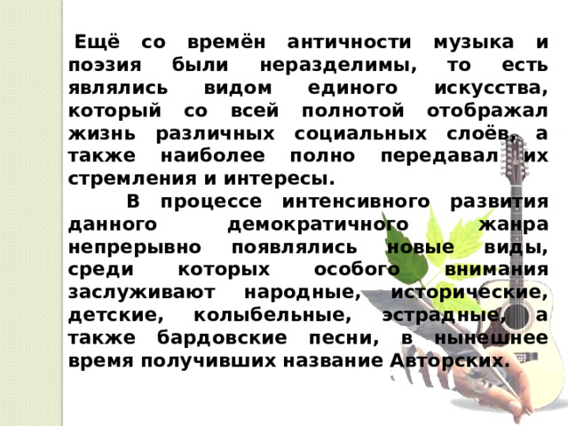   Ещё со времён античности музыка и поэзия были неразделимы, то есть являлись видом единого искусства, который со всей полнотой отображал жизнь различных социальных слоёв, а также наиболее полно передавал их стремления и интересы.  В процессе интенсивного развития данного демократичного жанра непрерывно появлялись новые виды, среди которых особого внимания заслуживают народные, исторические, детские, колыбельные, эстрадные, а также бардовские песни, в нынешнее время получивших название Авторских. 