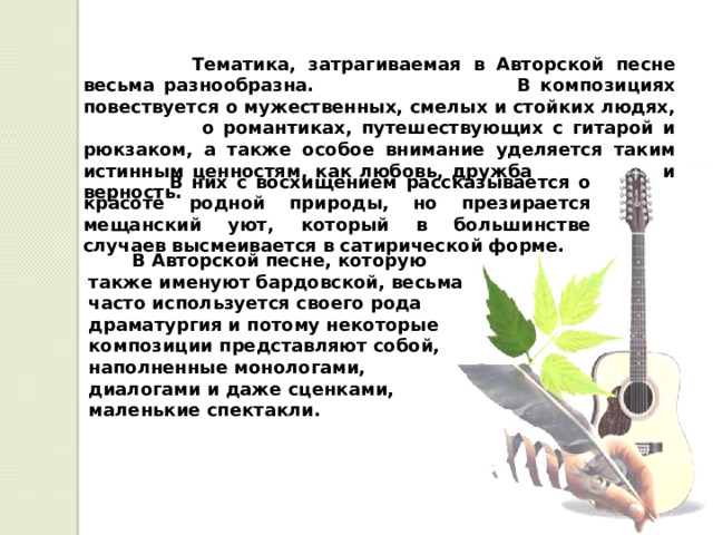  Тематика, затрагиваемая в Авторской песне весьма разнообразна. В композициях повествуется о мужественных, смелых и стойких людях, о романтиках, путешествующих с гитарой и рюкзаком, а также особое внимание уделяется таким истинным ценностям, как любовь, дружба и верность.   В них с восхищением рассказывается о красоте родной природы, но презирается мещанский уют, который в большинстве случаев высмеивается в сатирической форме.   В Авторской песне, которую также именуют бардовской, весьма часто используется своего рода драматургия и потому некоторые композиции представляют собой, наполненные монологами, диалогами и даже сценками, маленькие спектакли. 