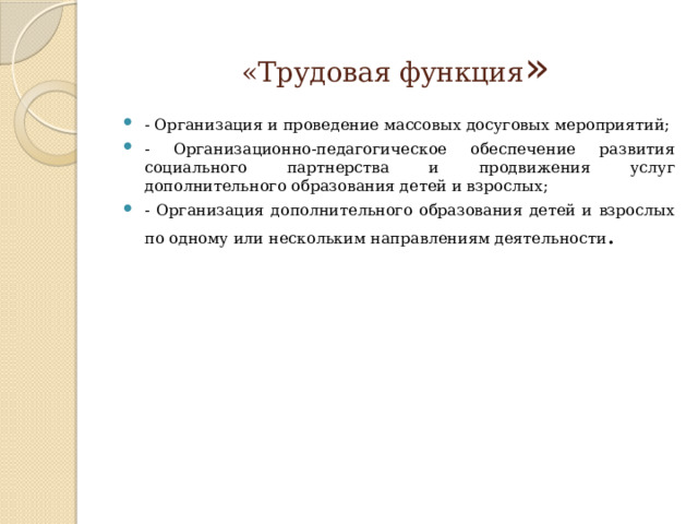 «Трудовая функция » - Организация и проведение массовых досуговых мероприятий; - Организационно-педагогическое обеспечение развития социального партнерства и продвижения услуг дополнительного образования детей и взрослых; - Организация дополнительного образования детей и взрослых по одному или нескольким направлениям деятельности . 