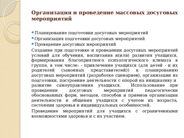 Организация и проведение массовых досуговых мероприятий Планирование подготовки досуговых мероприятий Организация подготовки досуговых мероприятий Проведение досуговых мероприятий Создание при подготовке и проведении досуговых мероприятий условий для обучения, воспитания и(или) развития учащихся, формирования благоприятного психологического климата в группе, в том числе: - привлечение учащихся (для детей - и их родителей (законных представителей)) к планированию досуговых мероприятий (разработке сценариев), организации их подготовки, построение деятельности с опорой на инициативу и развитие самоуправления учащихся. Использование при проведении досуговых мероприятий педагогически обоснованных форм, методов, способов и приемов организации деятельности и общения учащихся с учетом их возраста, состояния здоровья и индивидуальных особенностей. Проведение мероприятий для учащихся с ограниченными возможностями здоровья и с их участием. 