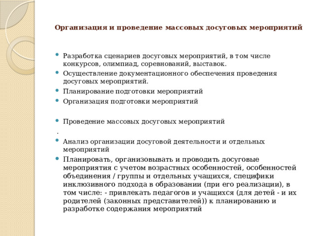 Организация и проведение массовых досуговых мероприятий   Разработка сценариев досуговых мероприятий, в том числе конкурсов, олимпиад, соревнований, выставок. Осуществление документационного обеспечения проведения досуговых мероприятий. Планирование подготовки мероприятий Организация подготовки мероприятий Проведение массовых досуговых мероприятий  . Анализ организации досуговой деятельности и отдельных мероприятий Планировать, организовывать и проводить досуговые мероприятия с учетом возрастных особенностей, особенностей объединения / группы и отдельных учащихся, специфики инклюзивного подхода в образовании (при его реализации), в том числе: - привлекать педагогов и учащихся (для детей - и их родителей (законных представителей)) к планированию и разработке содержания мероприятий 