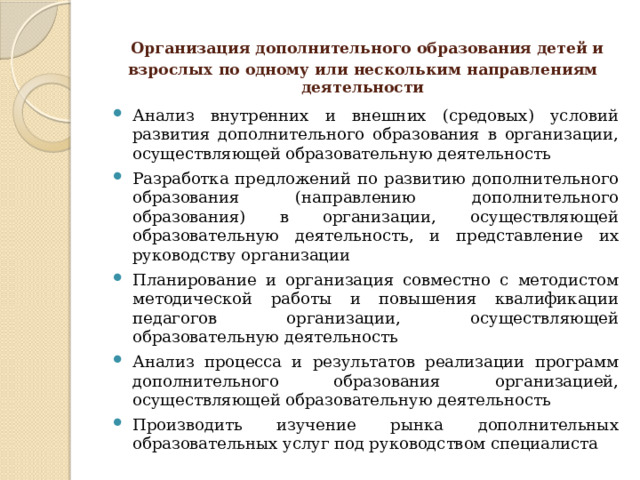  Организация дополнительного образования детей и взрослых по одному или нескольким направлениям деятельности Анализ внутренних и внешних (средовых) условий развития дополнительного образования в организации, осуществляющей образовательную деятельность Разработка предложений по развитию дополнительного образования (направлению дополнительного образования) в организации, осуществляющей образовательную деятельность, и представление их руководству организации Планирование и организация совместно с методистом методической работы и повышения квалификации педагогов организации, осуществляющей образовательную деятельность Анализ процесса и результатов реализации программ дополнительного образования организацией, осуществляющей образовательную деятельность Производить изучение рынка дополнительных образовательных услуг под руководством специалиста 