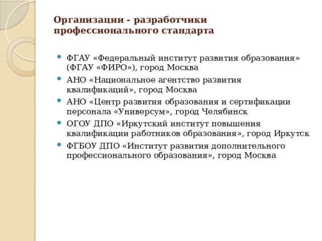 Организации - разработчики профессионального стандарта   ФГАУ «Федеральный институт развития образования» (ФГАУ «ФИРО»), город Москва АНО «Национальное агентство развития квалификаций», город Москва АНО «Центр развития образования и сертификации персонала «Универсум», город Челябинск ОГОУ ДПО «Иркутский институт повышения квалификации работников образования», город Иркутск ФГБОУ ДПО «Институт развития дополнительного профессионального образования», город Москва 