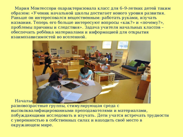  Мария Монтессори охарактеризовала класс для 6–9-летних детей таким образом: «Ученик начальной школы достигает нового уровня развития. Раньше он интересовался вещественным: работать руками, изучать названия. Теперь его больше интересуют вопросы «как?» и «почему?», проблемы причины и следствия». Задача учителя начальных классов – обеспечить ребёнка материалами и информацией для открытия взаимозависимостей во вселенной.  Начальная Монтессори-школа – это тёплое сообщество: разновозрастные группы, стимулирующая среда с высококвалифицированными преподавателями и материалами, побуждающими исследовать и изучать. Дети учатся встречать трудности с уверенностью в собственных силах и находить своё место в окружающем мире. 
