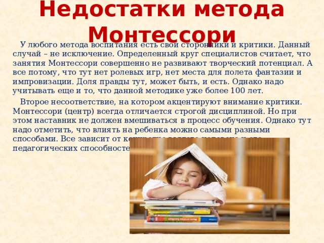 Недостатки метода Монтессори  У любого метода воспитания есть свои сторонники и критики. Данный случай – не исключение. Определенный круг специалистов считает, что занятия Монтессори совершенно не развивают творческий потенциал. А все потому, что тут нет ролевых игр, нет места для полета фантазии и импровизации. Доля правды тут, может быть, и есть. Однако надо учитывать еще и то, что данной методике уже более 100 лет.  Второе несоответствие, на котором акцентируют внимание критики. Монтессори (центр) всегда отличается строгой дисциплиной. Но при этом наставник не должен вмешиваться в процесс обучения. Однако тут надо отметить, что влиять на ребенка можно самыми разными способами. Все зависит от конкретно взятого человека и его педагогических способностей. 